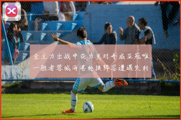 全主力出战申花力克对手成亚冠唯一胜者蓉城海港轮换阵容遭遇失利