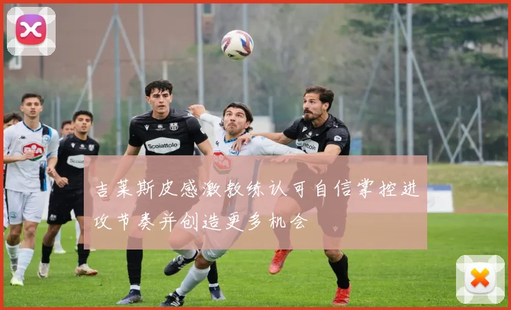 吉莱斯皮感激教练认可自信掌控进攻节奏并创造更多机会
