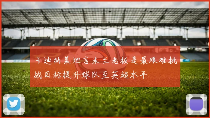 卡迪纳莱坦言米兰老板是最艰难挑战目标提升球队至英超水平