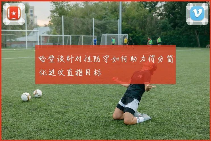 哈登谈针对性防守如何助力得分简化进攻直指目标
