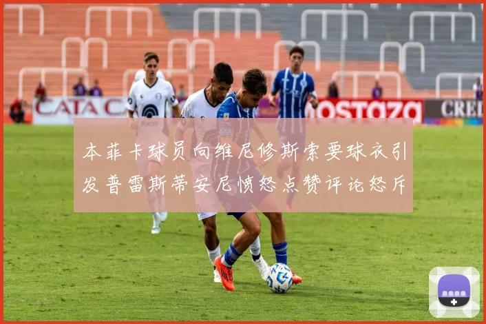 本菲卡球员向维尼修斯索要球衣引发普雷斯蒂安尼愤怒点赞评论怒斥队友