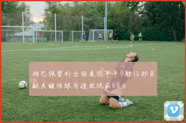 姆巴佩替补出场表现平平0射门却贡献关键传球与造犯规获69分