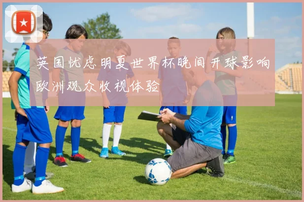 英国忧虑明夏世界杯晚间开球影响欧洲观众收视体验