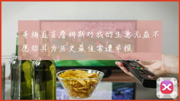 夸梅直言詹姆斯对我的生意无益不愿称其为历史最佳常遭举报