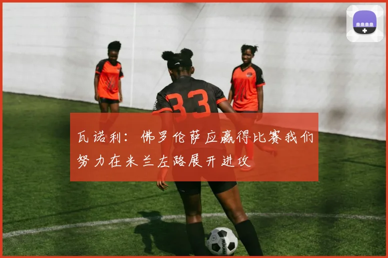 瓦诺利：佛罗伦萨应赢得比赛我们努力在米兰左路展开进攻