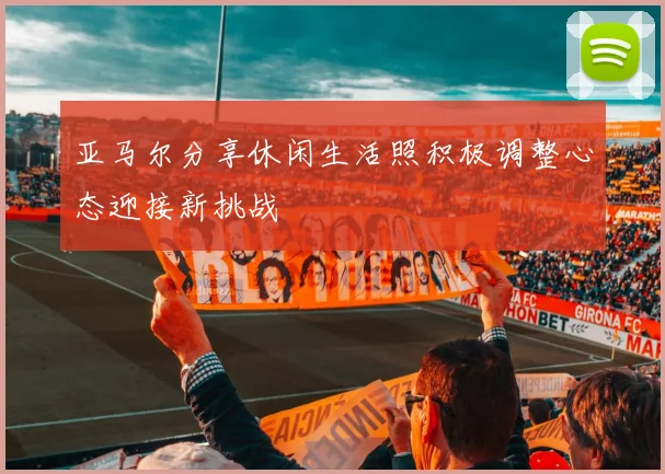 亚马尔分享休闲生活照积极调整心态迎接新挑战
