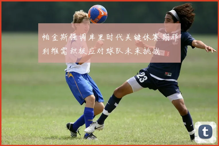 帕金斯强调库里时代关键休赛期邓利维需积极应对球队未来挑战