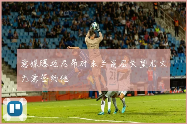 意媒曝迈尼昂对米兰高层失望尤文无意签约他