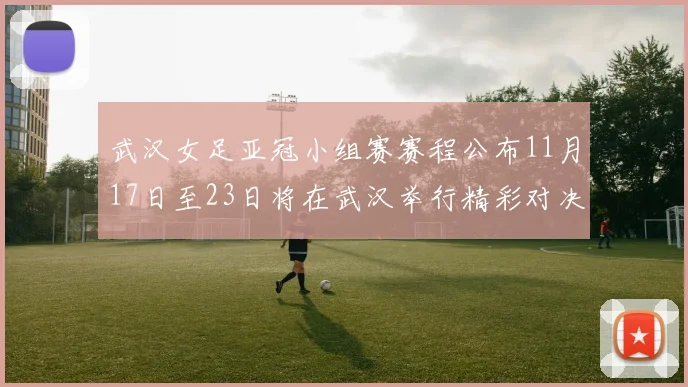 武汉女足亚冠小组赛赛程公布11月17日至23日将在武汉举行精彩对决