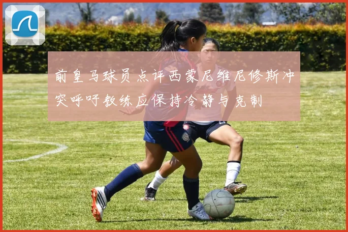 前皇马球员点评西蒙尼维尼修斯冲突呼吁教练应保持冷静与克制