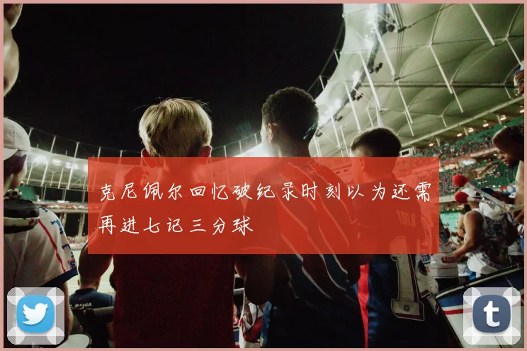 克尼佩尔回忆破纪录时刻以为还需再进七记三分球
