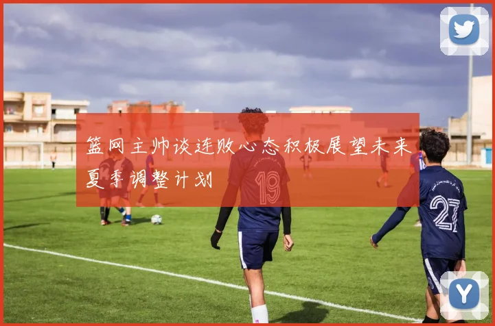 篮网主帅谈连败心态积极展望未来夏季调整计划
