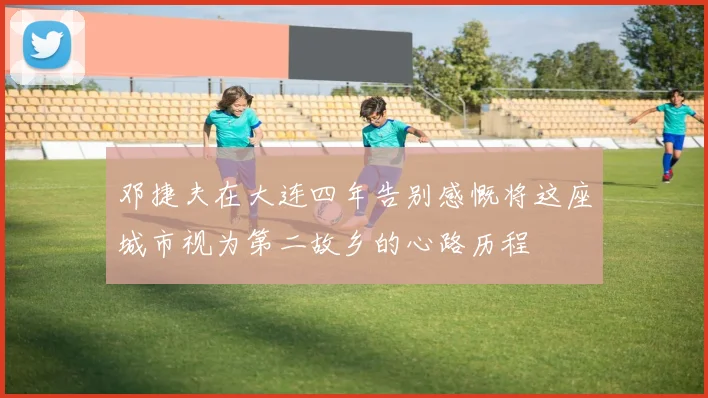 邓捷夫在大连四年告别感慨将这座城市视为第二故乡的心路历程
