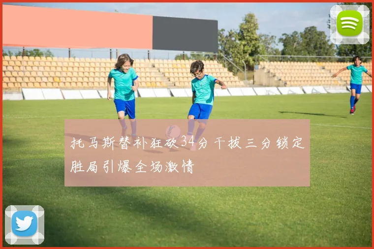 托马斯替补狂砍34分干拔三分锁定胜局引爆全场激情